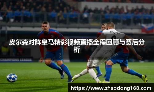 皮尔森对阵皇马精彩视频直播全程回顾与赛后分析